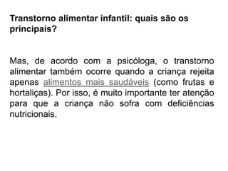 PROFESSORALEXANDRE
Transtorno alimentar infantil: quais são os
principais?
Mas, de acordo com a psicóloga, o transtorno
alimentar também ocorre quando a criança rejeita
apenas alimentos mais saudáveis (como frutas e
hortaliças). Por isso, é muito importante ter atenção
para que a criança não sofra com deficiências
nutricionais.
 