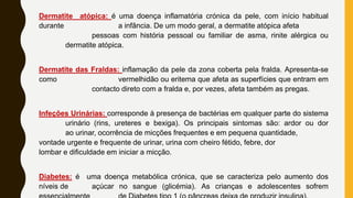 Dermatite atópica: é uma doença inflamatória crónica da pele, com início habitual
durante a infância. De um modo geral, a dermatite atópica afeta
pessoas com história pessoal ou familiar de asma, rinite alérgica ou
dermatite atópica.
Dermatite das Fraldas: inflamação da pele da zona coberta pela fralda. Apresenta-se
como vermelhidão ou eritema que afeta as superfícies que entram em
contacto direto com a fralda e, por vezes, afeta também as pregas.
Infeções Urinárias: corresponde à presença de bactérias em qualquer parte do sistema
urinário (rins, ureteres e bexiga). Os principais sintomas são: ardor ou dor
ao urinar, ocorrência de micções frequentes e em pequena quantidade,
vontade urgente e frequente de urinar, urina com cheiro fétido, febre, dor
lombar e dificuldade em iniciar a micção.
Diabetes: é uma doença metabólica crónica, que se caracteriza pelo aumento dos
níveis de açúcar no sangue (glicémia). As crianças e adolescentes sofrem
 