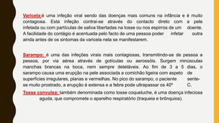 Varicela:é uma infeção viral sendo das doenças mais comuns na infância e é muito
contagiosa. Esta infeção contrai-se através do contacto direto com a pele
infetada ou com partículas de saliva libertadas na tosse ou nos espirros de um doente.
A facilidade do contágio é acentuada pelo facto de uma pessoa poder infetar outra
ainda antes de os sintomas da varicela nela se manifestarem.
Sarampo: é uma das infeções virais mais contagiosas, transmitindo-se de pessoa a
pessoa, por via aérea através de gotículas ou aerossóis. Surgem minúsculas
manchas brancas na boca, nem sempre detetáveis. Ao fim de 3 a 5 dias, o
sarampo causa uma erupção na pele associada a comichão ligeira com aspeto de
superfícies irregulares, planas e vermelhas. No pico do sarampo, o paciente sente-
se muito prostrado, a erupção é extensa e a febre pode ultrapassar os 40º C.
Tosse convulsa: também denominada como tosse coqueluche, é uma doença infeciosa
aguda, que compromete o aparelho respiratório (traqueia e brônquios).
 