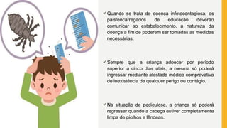 Quando se trata de doença infetocontagiosa, os
pais/encarregados de educação deverão
comunicar ao estabelecimento, a natureza da
doença a fim de poderem ser tomadas as medidas
necessárias.
Sempre que a criança adoecer por período
superior a cinco dias uteis, a mesma só poderá
ingressar mediante atestado médico comprovativo
de inexistência de qualquer perigo ou contágio.
Na situação de pediculose, a criança só poderá
regressar quando a cabeça estiver completamente
limpa de piolhos e lêndeas.
 
