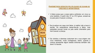 PARÂMETROS BÁSICOS PELOS QUAIS SE GUIAM AS
CRECHES E INFANTÁRIOS:
 A febre avisa que o corpo está a enfrentar um vírus ou
uma bactéria. A partir dos 37 ou 37,5 graus, avisam-se
os pais para ir buscar a criança.
 Se já estiver em casa com febre, é melhor não a levar à
escola. Os antipiréticos baixar-lhe-ão a febre, mas
passadas poucas horas os pais serão chamados para
irem buscar a criança.
 Os vómitos e diarreias costumam ter a sua origem nos
vírus intestinais, muito contagiosos; assim, quando a
criança apresentar algum destes sintomas também não
deve ir à escola.
 