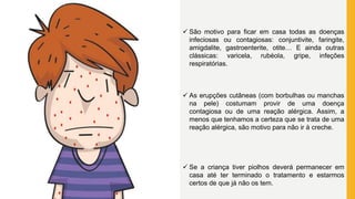  São motivo para ficar em casa todas as doenças
infeciosas ou contagiosas: conjuntivite, faringite,
amigdalite, gastroenterite, otite… E ainda outras
clássicas: varicela, rubéola, gripe, infeções
respiratórias.
 As erupções cutâneas (com borbulhas ou manchas
na pele) costumam provir de uma doença
contagiosa ou de uma reação alérgica. Assim, a
menos que tenhamos a certeza que se trata de uma
reação alérgica, são motivo para não ir à creche.
 Se a criança tiver piolhos deverá permanecer em
casa até ter terminado o tratamento e estarmos
certos de que já não os tem.
 