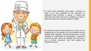  O motivo mais importante para deixar a criança em
casa é que esta necessita de dar descanso ao
organismo para enfrentar a doença. A criança que
demonstra não estar bem tem as defesas em baixo e
está mais propensa a apanhar qualquer infeção.
 As crianças curam-se mais depressa em casa, com os
cuidados de um ser querido ou de uma pessoa que lhe
dedique toda a atenção. Quando são pequenos, o mais
relevante é a afetividade na recuperação. O benefício
evidente de estar atento de imediato aos sintomas é
que a criança recuperará mais cedo graças aos
cuidados dos pais.
 
