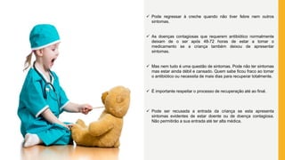  Pode regressar à creche quando não tiver febre nem outros
sintomas.
 As doenças contagiosas que requerem antibiótico normalmente
deixam de o ser após 48-72 horas de estar a tomar o
medicamento se a criança também deixou de apresentar
sintomas.
 Mas nem tudo é uma questão de sintomas. Pode não ter sintomas
mas estar ainda débil e cansado. Quem sabe ficou fraco ao tomar
o antibiótico ou necessita de mais dias para recuperar totalmente.
 É importante respeitar o processo de recuperação até ao final.
 Pode ser recusada a entrada da criança se esta apresenta
sintomas evidentes de estar doente ou de doença contagiosa.
Não permitirão a sua entrada até ter alta médica.
 