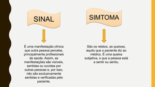 SINAL SIMTOMA
São os relatos, as queixas,
aquilo que o paciente diz ao
médico. É uma queixa
subjetiva, o que a pessoa está
a sentir ou sentiu.
É uma manifestação clínica
que outra pessoa percebe,
principalmente profissionais
de saúde. Assim, as
manifestações são visíveis,
sentidas ou ouvidas por
outras pessoas e, por isso,
não são exclusivamente
sentidas e verificadas pelo
paciente.
 