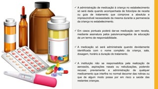  A administração de medicação à criança no estabelecimento
só será dada quando acompanhada de fotocópia de receita
ou guia de tratamento que comprove a absoluta e
imprescindível necessidade da mesma durante a permanecia
da criança no estabelecimento.
 Em casos pontuais poderá dar-se medicação sem receita,
mediante assinatura pelos pais/encarregados de educação
de um termo de responsabilidade.
 A medicação só será administrada quando devidamente
identificada com o nome completo da criança, sala,
dosagem, horário e duração do tratamento.
 A instituição não se responsabiliza pela realização de
aerossóis, aspirações nasais ou nebulizações, podendo
recusar, previamente a administração de qualquer
medicamento que interfira no normal decorrer das rotinas ou
que de algum modo possa por em risco a saúde das
restantes crianças.
 