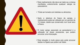 Este medicamento não deve ser dado se a criança
manifestou anteriormente qualquer alergia ao
paracetamol.
 Pode ser tomado com bebidas ou alimentos.
Após a abertura do frasco de xarope, o
medicamento pode ser utilizado por um período de
12 meses, desde que conservado num local seco
e fresco.
O maior perigo associado ao paracetamol é a
utilização de doses excessivas, que podem
provocar uma intoxicação.
Esta situação é muito grave pois pode provocar
lesões no fígado que podem ser fatais.
 