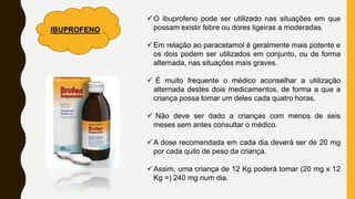 O ibuprofeno pode ser utilizado nas situações em que
possam existir febre ou dores ligeiras a moderadas.
Em relação ao paracetamol é geralmente mais potente e
os dois podem ser utilizados em conjunto, ou de forma
alternada, nas situações mais graves.
 É muito frequente o médico aconselhar a utilização
alternada destes dois medicamentos, de forma a que a
criança possa tomar um deles cada quatro horas.
 Não deve ser dado a crianças com menos de seis
meses sem antes consultar o médico.
A dose recomendada em cada dia deverá ser de 20 mg
por cada quilo de peso da criança.
Assim, uma criança de 12 Kg poderá tomar (20 mg x 12
Kg =) 240 mg num dia.
IBUPROFENO
 
