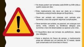As doses podem ser tomadas cada 6h/6h ou 8/8h (três a
quatro vezes por dia).
Este medicamento não deve ser dado se a criança
manifestou anteriormente alergia ao Ibuprofeno.
Deve ser evitado em crianças com varicela pois
aumenta o risco de surgirem algumas complicações.
Deve também ser evitado, se possível, em crianças com
asma, rinite, urticária ou tendência alérgica pois
aumenta o risco de desencadear ou agravar uma crise.
O Ibuprofeno deve ser tomado de preferência depois
das refeições.
Após a abertura do frasco de xarope, o medicamento
pode ser utilizado por um período de 12 meses, desde
que conservado num local seco e fresco.
 