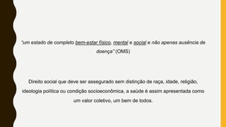 “um estado de completo bem-estar físico, mental e social e não apenas ausência de
doença” (OMS)
Direito social que deve ser assegurado sem distinção de raça, idade, religião,
ideologia política ou condição socioeconômica, a saúde é assim apresentada como
um valor coletivo, um bem de todos.
 