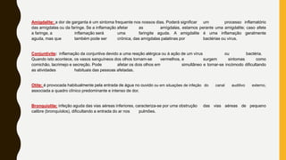 Amigdalite: a dor de garganta é um sintoma frequente nos nossos dias. Poderá significar um processo inflamatório
das amígdalas ou da faringe. Se a inflamação afetar as amígdalas, estamos perante uma amigdalite; caso afete
a faringe, a inflamação será uma faringite aguda. A amigdalite é uma inflamação geralmente
aguda, mas que também pode ser crónica, das amígdalas palatinas por bactérias ou vírus.
Conjuntivite: inflamação da conjuntiva devido a uma reação alérgica ou à ação de um vírus ou bactéria.
Quando isto acontece, os vasos sanguíneos dos olhos tornam-se vermelhos, e surgem sintomas como
comichão, lacrimejo e secreção. Pode afetar os dois olhos em simultâneo e tornar-se incómodo dificultando
as atividades habituais das pessoas afetadas.
Otite: é provocada habitualmente pela entrada de água no ouvido ou em situações de infeção do canal auditivo externo,
associada a quadro clínico predominante e intenso de dor.
Bronquiolite: infeção aguda das vias aéreas inferiores, caracteriza-se por uma obstrução das vias aéreas de pequeno
calibre (bronquíolos), dificultando a entrada do ar nos pulmões.
 