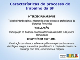 INTERDISCIPLINARIDADE
Trabalho interdisciplinar, integrando áreas técnicas e profissionais de
diferentes formações
VINCULAÇÃO
Participação na dinâmica social das famílias assistidas e da própria
comunidade
COMPETÊNCIA CULTURAL
Valorização dos diversos saberes e práticas na perspectiva de uma
abordagem integral e resolutiva, possibilitando a criação de vínculos de
confiança com ética, compromisso e respeito
Características do processo de
trabalho da SF
 