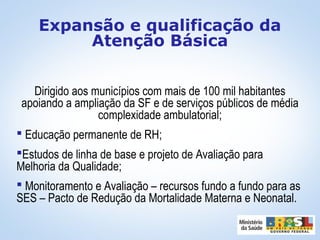 Dirigido aos municípios com mais de 100 mil habitantes
apoiando a ampliação da SF e de serviços públicos de média
complexidade ambulatorial;
 Educação permanente de RH;
Estudos de linha de base e projeto de Avaliação para
Melhoria da Qualidade;
 Monitoramento e Avaliação – recursos fundo a fundo para as
SES – Pacto de Redução da Mortalidade Materna e Neonatal.
Expansão e qualificação da
Atenção Básica
 