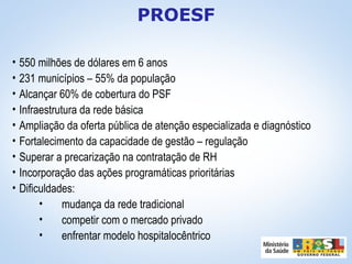 • 550 milhões de dólares em 6 anos
• 231 municípios – 55% da população
• Alcançar 60% de cobertura do PSF
• Infraestrutura da rede básica
• Ampliação da oferta pública de atenção especializada e diagnóstico
• Fortalecimento da capacidade de gestão – regulação
• Superar a precarização na contratação de RH
• Incorporação das ações programáticas prioritárias
• Dificuldades:
• mudança da rede tradicional
• competir com o mercado privado
• enfrentar modelo hospitalocêntrico
PROESF
 