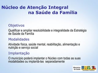 Objetivos
Qualificar e ampliar resolubilidade e integralidade da Estratégia
de Saúde da Família
Modalidades
Atividade física, saúde mental, reabilitação, alimentação e
nutrição e serviço social
Implantação
O município poderá implantar o Núcleo com todas as suas
modalidades ou implantá-las separadamente
Núcleo de Atenção Integral
na Saúde da Família
 