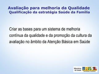 Avaliação para melhoria da Qualidade
Qualificação da estratégia Saúde da Família
Criar as bases para um sistema de melhoria
contínua da qualidade e da promoção da cultura da
avaliação no âmbito da Atenção Básica em Saúde
 