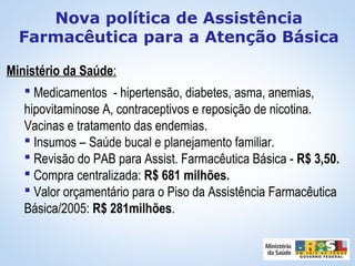 Ministério da Saúde:
 Medicamentos - hipertensão, diabetes, asma, anemias,
hipovitaminose A, contraceptivos e reposição de nicotina.
Vacinas e tratamento das endemias.
 Insumos – Saúde bucal e planejamento familiar.
 Revisão do PAB para Assist. Farmacêutica Básica - R$ 3,50.
 Compra centralizada: R$ 681 milhões.
 Valor orçamentário para o Piso da Assistência Farmacêutica
Básica/2005: R$ 281milhões.
Nova política de Assistência
Farmacêutica para a Atenção Básica
 