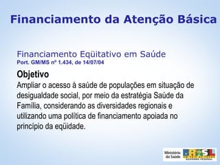 Financiamento Eqüitativo em Saúde
Port. GM/MS nº 1.434, de 14/07/04
Objetivo
Ampliar o acesso à saúde de populações em situação de
desigualdade social, por meio da estratégia Saúde da
Família, considerando as diversidades regionais e
utilizando uma política de financiamento apoiada no
princípio da eqüidade.
Financiamento da Atenção Básica
 