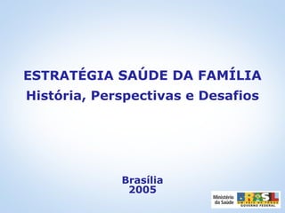 ESTRATÉGIA SAÚDE DA FAMÍLIA
História, Perspectivas e Desafios
Brasília
2005
 