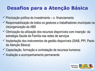 Priorização política do investimento – o financiamento
Responsabilização de todos os gestores e trabalhadores municipais na
(re)organização da ABS
Otimização da utilização dos recursos disponíveis com inserção da
estratégia Saúde da Família nas redes de serviços
Implantação dos instrumentos de gestão disponíveis (SIAB, PPI, Pacto
da Atenção Básica)
Capacitação, formação e contratação de recursos humanos
Avaliação e acompanhamento permanente
Desafios para a Atenção Básica
 