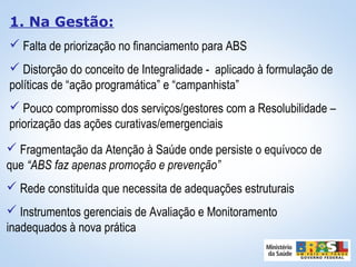 1. Na Gestão:
 Falta de priorização no financiamento para ABS
 Distorção do conceito de Integralidade - aplicado à formulação de
políticas de “ação programática” e “campanhista”
 Pouco compromisso dos serviços/gestores com a Resolubilidade –
priorização das ações curativas/emergenciais
 Fragmentação da Atenção à Saúde onde persiste o equívoco de
que “ABS faz apenas promoção e prevenção”
 Rede constituída que necessita de adequações estruturais
 Instrumentos gerenciais de Avaliação e Monitoramento
inadequados à nova prática
 