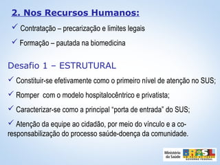 2. Nos Recursos Humanos:
 Contratação – precarização e limites legais
 Formação – pautada na biomedicina
Desafio 1 – ESTRUTURAL
 Constituir-se efetivamente como o primeiro nível de atenção no SUS;
 Romper com o modelo hospitalocêntrico e privatista;
 Caracterizar-se como a principal “porta de entrada” do SUS;
 Atenção da equipe ao cidadão, por meio do vínculo e a co-
responsabilização do processo saúde-doença da comunidade.
 