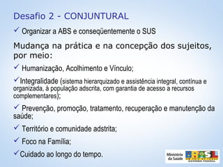 Desafio 2 - CONJUNTURAL
 Organizar a ABS e conseqüentemente o SUS
Mudança na prática e na concepção dos sujeitos,
por meio:
 Humanização, Acolhimento e Vínculo;
Integralidade (sistema hierarquizado e assistência integral, contínua e
organizada, à população adscrita, com garantia de acesso a recursos
complementares);
 Prevenção, promoção, tratamento, recuperação e manutenção da
saúde;
 Território e comunidade adstrita;
 Foco na Família;
Cuidado ao longo do tempo.
 