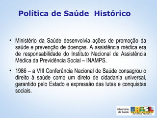 • Ministério da Saúde desenvolvia ações de promoção da
saúde e prevenção de doenças. A assistência médica era
de responsabilidade do Instituto Nacional de Assistência
Médica da Previdência Social – INAMPS.
• 1986 – a VIII Conferência Nacional de Saúde consagrou o
direito à saúde como um direto de cidadania universal,
garantido pelo Estado e expressão das lutas e conquistas
sociais.
Política de Saúde Histórico
 
