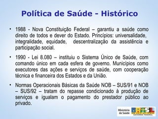 • 1988 - Nova Constituição Federal – garantiu a saúde como
direito de todos e dever do Estado. Princípios: universalidade,
integralidade, equidade, descentralização da assistência e
participação social.
• 1990 - Lei 8.080 – instituiu o Sistema Único de Saúde, com
comando único em cada esfera de governo. Municípios como
executores das ações e serviços de saúde, com cooperação
técnica e financeira dos Estados e da União.
• Normas Operacionais Básicas da Saúde NOB – SUS/91 e NOB
– SUS/92 – tratam do repasse condicionado à produção de
serviços e igualam o pagamento do prestador público ao
privado.
Política de Saúde - Histórico
 