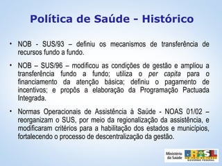 • NOB - SUS/93 – definiu os mecanismos de transferência de
recursos fundo a fundo.
• NOB – SUS/96 – modificou as condições de gestão e ampliou a
transferência fundo a fundo; utiliza o per capita para o
financiamento da atenção básica; definiu o pagamento de
incentivos; e propôs a elaboração da Programação Pactuada
Integrada.
• Normas Operacionais de Assistência à Saúde - NOAS 01/02 –
reorganizam o SUS, por meio da regionalização da assistência, e
modificaram critérios para a habilitação dos estados e municípios,
fortalecendo o processo de descentralização da gestão.
Política de Saúde - Histórico
 