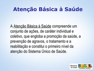 A Atenção Básica à Saúde compreende um
conjunto de ações, de caráter individual e
coletivo, que engloba a promoção da saúde, a
prevenção de agravos, o tratamento e a
reabilitação e constitui o primeiro nível da
atenção do Sistema Único de Saúde.
Atenção Básica à Saúde
 