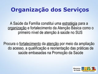 A Saúde da Família constitui uma estratégia para a
organização e fortalecimento da Atenção Básica como o
primeiro nível de atenção à saúde no SUS
Procura o fortalecimento da atenção por meio da ampliação
do acesso, a qualificação e reorientação das práticas de
saúde embasadas na Promoção da Saúde
Organização dos Serviços
 