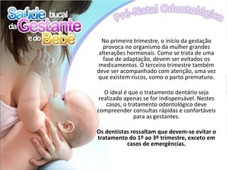 No primeiro trimestre, o início da gestação
   provoca no organismo da mulher grandes
 alterações hormonais. Como se trata de uma
   fase de adaptação, devem ser evitados os
 medicamentos. O terceiro trimestre também
deve ser acompanhado com atenção, uma vez
que existem riscos, como o parto prematuro.

   O ideal é que o tratamento dentário seja
 realizado apenas se for indispensável. Nestes
    casos, o tratamento odontológico deve
compreender consultas rápidas e confortáveis
               para as gestantes.

Os dentistas ressaltam que devem-se evitar o
tratamento do 1º ao 3º trimestre, exceto em
           casos de emergências.
 