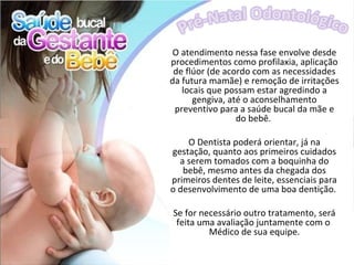 O atendimento nessa fase envolve desde
procedimentos como profilaxia, aplicação
 de flúor (de acordo com as necessidades
da futura mamãe) e remoção de irritações
   locais que possam estar agredindo a
      gengiva, até o aconselhamento
 preventivo para a saúde bucal da mãe e
                 do bebê.

    O Dentista poderá orientar, já na
gestação, quanto aos primeiros cuidados
  a serem tomados com a boquinha do
   bebê, mesmo antes da chegada dos
primeiros dentes de leite, essenciais para
o desenvolvimento de uma boa dentição.

Se for necessário outro tratamento, será
 feita uma avaliação juntamente com o
         Médico de sua equipe.
 