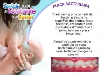 Diariamente, uma camada de
      bactérias circula na
  superfície dos dentes. Essas
   bactérias, em contato com
  os resíduos alimentares e a
     saliva, formam a placa
           bacteriana.

Apesar de quase invisível, o
      acúmulo da placa
   bacteriana é a causa da
 cárie, tártaro e doenças da
           gengiva.
 