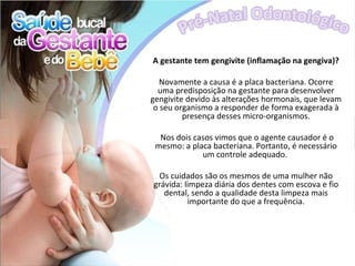 A gestante tem gengivite (inflamação na gengiva)?

   Novamente a causa é a placa bacteriana. Ocorre
  uma predisposição na gestante para desenvolver
gengivite devido às alterações hormonais, que levam
 o seu organismo a responder de forma exagerada à
         presença desses micro-organismos.

  Nos dois casos vimos que o agente causador é o
 mesmo: a placa bacteriana. Portanto, é necessário
             um controle adequado.

 Os cuidados são os mesmos de uma mulher não
grávida: limpeza diária dos dentes com escova e fio
   dental, sendo a qualidade desta limpeza mais
          importante do que a frequência.
 