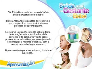 Olá ! Seja Bem vinda ao curso da Saúde
       bucal da Gestante e do bebê!

 Eu sou ASB Andressa autora deste curso, e
   vou compartilhar com você todo esse
        processo de aprendizagem.

Este curso traz conhecimento sobre o tema,
    informações sobre a saúde bucal da
   gestante e do bebê, através de ações
preventivas e educativas, com o objetivo de
  se conseguir a máxima eficiência, com o
      menor desconforto para ambos.

Fique a vontade para trocar ideias, duvidas e
               sugestões...
 