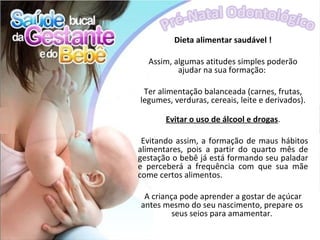 Dieta alimentar saudável !

  Assim, algumas atitudes simples poderão
          ajudar na sua formação:

 Ter alimentação balanceada (carnes, frutas,
legumes, verduras, cereais, leite e derivados).

       Evitar o uso de álcool e drogas.

 Evitando assim, a formação de maus hábitos
alimentares, pois a partir do quarto mês de
gestação o bebê já está formando seu paladar
e perceberá a frequência com que sua mãe
come certos alimentos.

 A criança pode aprender a gostar de açúcar
antes mesmo do seu nascimento, prepare os
         seus seios para amamentar.
 