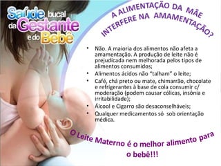 •   Não. A maioria dos alimentos não afeta a
    amamentação. A produção de leite não é
    prejudicada nem melhorada pelos tipos de
    alimentos consumidos;
•   Alimentos ácidos não “talham” o leite;
•   Café, chá preto ou mate, chimarrão, chocolate
    e refrigerantes à base de cola consumir c/
    moderação (podem causar cólicas, insônia e
    irritabilidade);
•   Álcool e Cigarro são desaconselháveis;
•   Qualquer medicamentos só sob orientação
    médica.
 