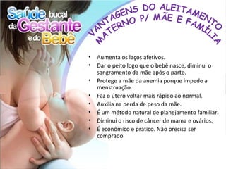 •   Aumenta os laços afetivos.
•   Dar o peito logo que o bebê nasce, diminui o
    sangramento da mãe após o parto.
•   Protege a mãe da anemia porque impede a
    menstruação.
•   Faz o útero voltar mais rápido ao normal.
•   Auxilia na perda de peso da mãe.
•   É um método natural de planejamento familiar.
•   Diminui o risco de câncer de mama e ovários.
•   É econômico e prático. Não precisa ser
    comprado.
 