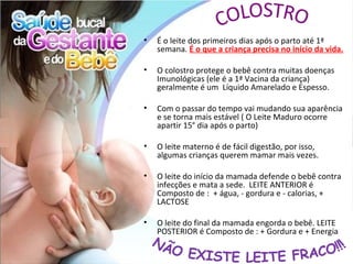 •   É o leite dos primeiros dias após o parto até 1ª
    semana. É o que a criança precisa no início da vida.

•   O colostro protege o bebê contra muitas doenças
    Imunológicas (ele é a 1ª Vacina da criança)
    geralmente é um Líquido Amarelado e Espesso.

•   Com o passar do tempo vai mudando sua aparência
    e se torna mais estável ( O Leite Maduro ocorre
    apartir 15° dia após o parto)

•   O leite materno é de fácil digestão, por isso,
    algumas crianças querem mamar mais vezes.

•   O leite do início da mamada defende o bebê contra
    infecções e mata a sede. LEITE ANTERIOR é
    Composto de : + água, - gordura e - calorias, +
    LACTOSE

•   O leite do final da mamada engorda o bebê. LEITE
    POSTERIOR é Composto de : + Gordura e + Energia
 