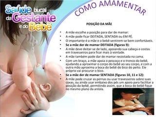 POSIÇÃO DA MÃE

•   A mãe escolhe a posição para dar de mamar:
•   A mãe pode ficar DEITADA, SENTADA ou EM PÉ.
•   O importante é a mãe e o bebê sentirem-se bem confortáveis.
•   Se a mãe der de mamar DEITADA (figuras 9):
•   A mãe deve deitar-se de lado, apoiando sua cabeça e costas
    em travesseiros para ficar mais à vontade.
•   A mãe também pode dar de mamar recostada na cama.
•   Com um braço, a mãe apoia o pescoço e o tronco do bebê,
    ajudando a aproximar o corpo do bebê ao seu corpo, e com a
    outra mão aproxima a boca do bebê do bico do peito. Ele
    próprio vai procurar o bico.
•   Se a mãe der de mamar SENTADA (figuras 10, 11 e 12):
•   A mãe pode cruzar as pernas ou usar travesseiros sobre suas
    coxas, ou ainda usar embaixo dos pés um apoio para facilitar a
    posição do bebê, permitindo assim, que a boca do bebê fique
    no mesmo plano da aréola.
 