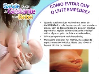•   Quando o peito estiver muito cheio, antes de
    AMAMENTAR, a mãe deve esvaziá-lo para amaciar a
    aréola. Com os dedos indicador e polegar, ela deve
    espremer as regiões acima e abaixo da aréola p/
    retirar algumas gotas de leite e amaciar o bico;
•   Oferecer o peito com mais frequência;
•   Massagens circulares nas mamas, massageando
    especialmente os nódulos. Neste caso não usar
    bomba elétrica ou manual;
 