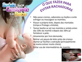 •   Não passe cremes, sabonetes ou loções e evite
    esfregar ou massagear os mamilos;
•   Passar o próprio leite, depois das mamadas
    (Limpa e Protege a Aréola);
•   Tomar banho se sol nos mamilos e aréola antes
    das 10hs da manhã e depois das 16hs p/
    fortalecer a pele;
•   Amamentar por livre demanda;
•   Retirar um pouco de leite antes da criança
    mamar p/ facilitar a extração (principalmente
    se mama estiver muito cheia);
•   Evitar uso de intermediários de mamilo;
 