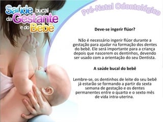 Deve-se ingerir flúor?

   Não é necessário ingerir flúor durante a
gestação para ajudar na formação dos dentes
 do bebê. Ele será importante para a criança
depois que nascerem os dentinhos, devendo
 ser usado com a orientação do seu Dentista.

          A saúde bucal do bebê

Lembre-se, os dentinhos de leite do seu bebê
  já estarão se formando a partir da sexta
      semana de gestação e os dentes
 permanentes entre o quarto e o sexto mês
           de vida intra-uterina.
 