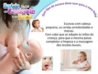 Escovas com cabeça
pequena, as cerdas arredondadas e
              macias.
Com cabo que se adapte às mãos da
 criança, para que a mesma possa
completar a limpeza e a massagem
        dos tecidos bucais.
 
