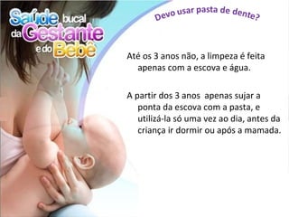 Até os 3 anos não, a limpeza é feita
  apenas com a escova e água.

A partir dos 3 anos apenas sujar a
   ponta da escova com a pasta, e
   utilizá-la só uma vez ao dia, antes da
   criança ir dormir ou após a mamada.
 