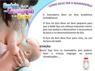 A mamadeira deve ter bico anatômico
  (ortodôntico).

  O furo no bico deve ser bem pequeno para
  que o bebê faça um esforço enquanto mama,
  pois isso ajudara a desenvolver a musculatura
  da boca e no desenvolvimento da fala.

  O furo do bico deve ficar para cima, no céu
  da boca do bebê.

ATENÇÃO:
Nunca faça furo na mamadeira pois poderá,
   fazer a criança engasgar ou outras
   complicações....
 