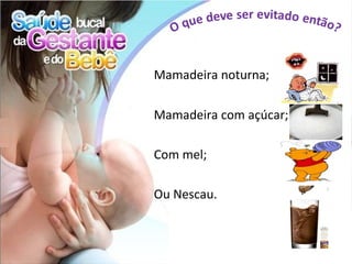 Mamadeira noturna;

Mamadeira com açúcar;

Com mel;

Ou Nescau.
 