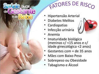 •   Hipertensão Arterial
•   Diabetes Melitos
•   Cardiopatias
•   Infecção urinária
•   Anemia
•   Imaturidade biológica
    (meninas c/ <15 anos e c/
    idade ginecológica <2 anos)
•   Gestantes com + de 35 anos
•   Mães com Baixo Peso
•   Sobrepeso ou Obesidade
•   Tabagismo e Álcool
 
